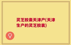 灵芝胶囊天津产(天津生产的灵芝胶囊)