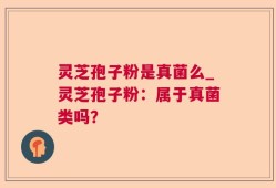 灵芝孢子粉是真菌么_灵芝孢子粉：属于真菌类吗？