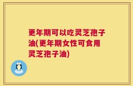 更年期可以吃灵芝孢子油(更年期女性可食用灵芝孢子油)