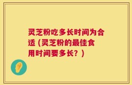 灵芝粉吃多长时间为合适 (灵芝粉的最佳食用时间要多长？)