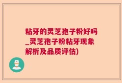 粘牙的灵芝孢子粉好吗_灵芝孢子粉粘牙现象解析及品质评估)