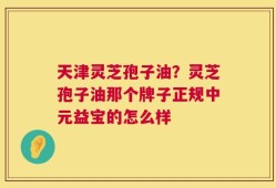 天津灵芝孢子油？灵芝孢子油那个牌子正规中元益宝的怎么样