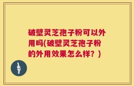 破壁灵芝孢子粉可以外用吗(破壁灵芝孢子粉的外用效果怎么样？)