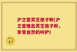 沪之堂灵芝孢子粉(沪之堂推出灵芝孢子粉，享受自然的呵护)