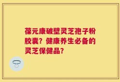 葆元康破壁灵芝孢子粉胶囊？健康养生必备的灵芝保健品？