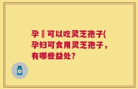 孕婦可以吃灵芝孢子(孕妇可食用灵芝孢子，有哪些益处？