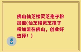 佛山仙芝楼灵芝孢子粉加盟(仙芝楼灵芝孢子粉加盟在佛山，创业好选择！)