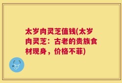 太岁肉灵芝值钱(太岁肉灵芝：古老的贵族食材现身，价格不菲)