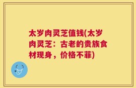太岁肉灵芝值钱(太岁肉灵芝：古老的贵族食材现身，价格不菲)