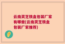 云南灵芝铁盒包装厂家有哪些(云南灵芝铁盒包装厂家推荐)