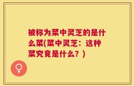 被称为菜中灵芝的是什么菜(菜中灵芝：这种菜究竟是什么？)