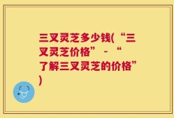 三叉灵芝多少钱(“三叉灵芝价格” - “了解三叉灵芝的价格”)