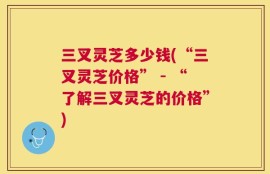三叉灵芝多少钱(“三叉灵芝价格” - “了解三叉灵芝的价格”)