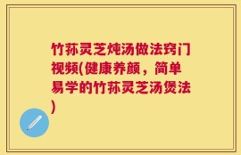 竹荪灵芝炖汤做法窍门视频(健康养颜，简单易学的竹荪灵芝汤煲法)