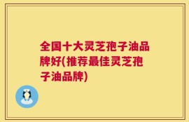 全国十大灵芝孢子油品牌好(推荐最佳灵芝孢子油品牌)