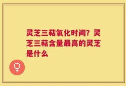 灵芝三萜氧化时间？灵芝三萜含量最高的灵芝是什么