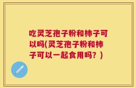 吃灵芝孢子粉和柿子可以吗(灵芝孢子粉和柿子可以一起食用吗？)