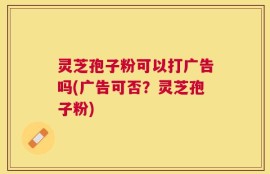 灵芝孢子粉可以打广告吗(广告可否？灵芝孢子粉)