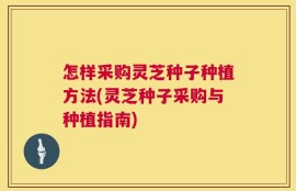 怎样采购灵芝种子种植方法(灵芝种子采购与种植指南)