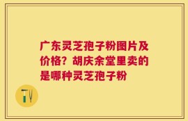 广东灵芝孢子粉图片及价格？胡庆余堂里卖的是哪种灵芝孢子粉