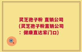 灵芝孢子粉 直销公司(灵芝孢子粉直销公司：健康直达家门口)