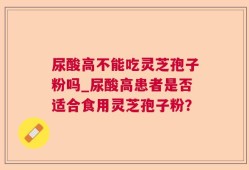尿酸高不能吃灵芝孢子粉吗_尿酸高患者是否适合食用灵芝孢子粉？
