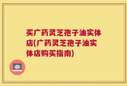 买广药灵芝孢子油实体店(广药灵芝孢子油实体店购买指南)