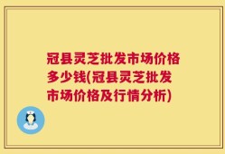 冠县灵芝批发市场价格多少钱(冠县灵芝批发市场价格及行情分析)