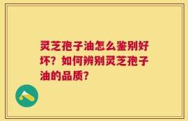 灵芝孢子油怎么鉴别好坏？如何辨别灵芝孢子油的品质？