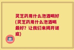 灵芝药用什么泡酒喝好(灵芝药用什么泡酒喝最好？让我们来揭开谜底)