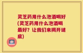 灵芝药用什么泡酒喝好(灵芝药用什么泡酒喝最好？让我们来揭开谜底)