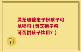 灵芝破壁孢子粉孩子可以喝吗 (灵芝孢子粉可否供孩子饮用？)