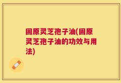 固原灵芝孢子油(固原灵芝孢子油的功效与用法)