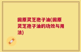 固原灵芝孢子油(固原灵芝孢子油的功效与用法)