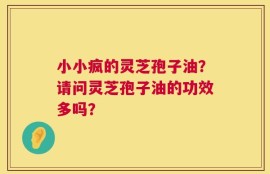小小疯的灵芝孢子油？请问灵芝孢子油的功效多吗？