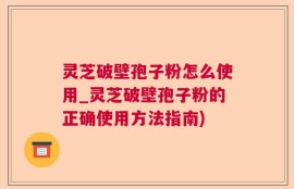 灵芝破壁孢子粉怎么使用_灵芝破壁孢子粉的正确使用方法指南)