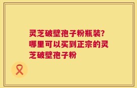 灵芝破壁孢子粉瓶装？哪里可以买到正宗的灵芝破壁孢子粉