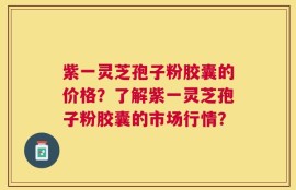 紫一灵芝孢子粉胶囊的价格？了解紫一灵芝孢子粉胶囊的市场行情？