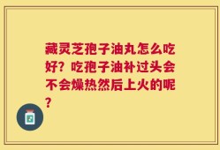 藏灵芝孢子油丸怎么吃好？吃孢子油补过头会不会燥热然后上火的呢？