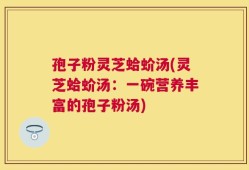 孢子粉灵芝蛤蚧汤(灵芝蛤蚧汤：一碗营养丰富的孢子粉汤)