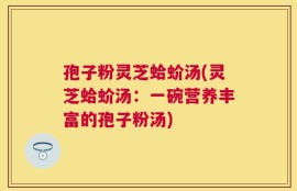 孢子粉灵芝蛤蚧汤(灵芝蛤蚧汤：一碗营养丰富的孢子粉汤)