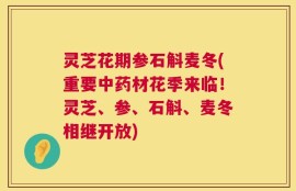灵芝花期参石斛麦冬(重要中药材花季来临！灵芝、参、石斛、麦冬相继开放)