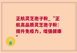 正航灵芝孢子粉_“正航高品质灵芝孢子粉：提升免疫力，增强健康”