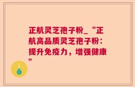 正航灵芝孢子粉_“正航高品质灵芝孢子粉：提升免疫力，增强健康”