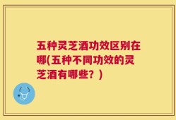 五种灵芝酒功效区别在哪(五种不同功效的灵芝酒有哪些？)