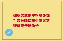破壁灵芝狍子粉多少钱？吉林抚松玉秀堂灵芝破壁孢子粉价格