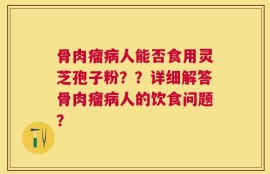 骨肉瘤病人能否食用灵芝孢子粉？？详细解答骨肉瘤病人的饮食问题？