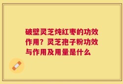 破壁灵芝炖红枣的功效作用？灵芝孢子粉功效与作用及用量是什么