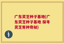 广东灵芝种子基地(广东灵芝种子基地 探寻灵芝育种奇秘)