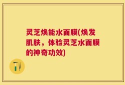 灵芝焕能水面膜(焕发肌肤，体验灵芝水面膜的神奇功效)